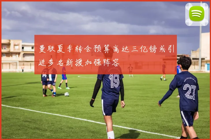 曼联夏季转会预算高达三亿镑或引进多名新援加强阵容
