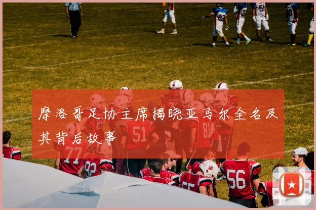 摩洛哥足协主席揭晓亚马尔全名及其背后故事