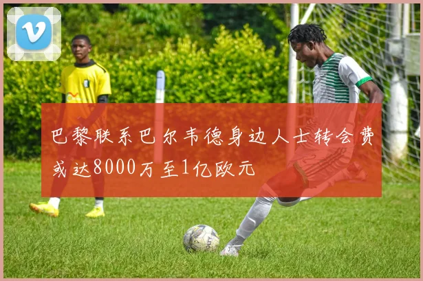 巴黎联系巴尔韦德身边人士转会费或达8000万至1亿欧元