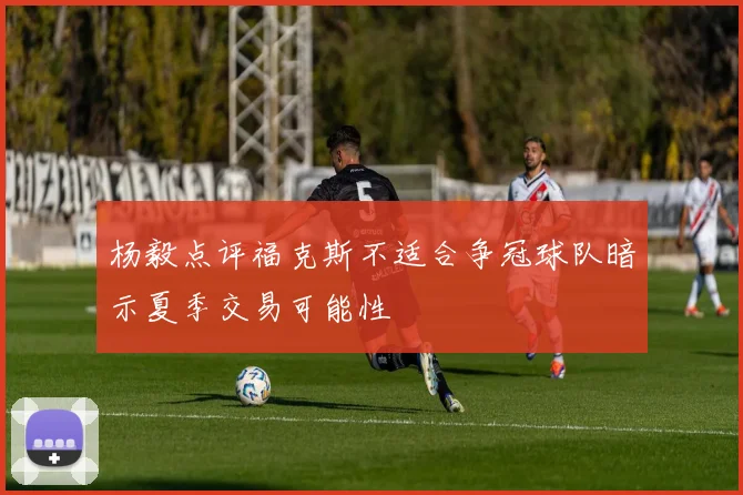 杨毅点评福克斯不适合争冠球队暗示夏季交易可能性
