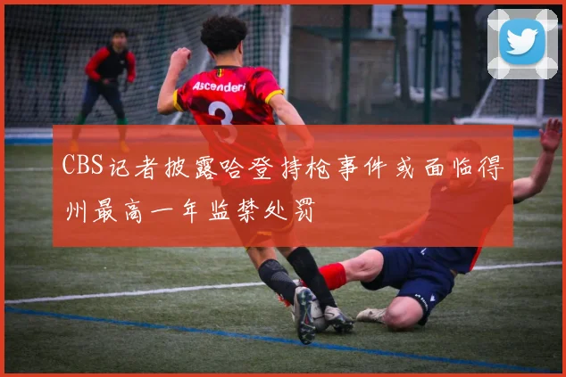 CBS记者披露哈登持枪事件或面临得州最高一年监禁处罚