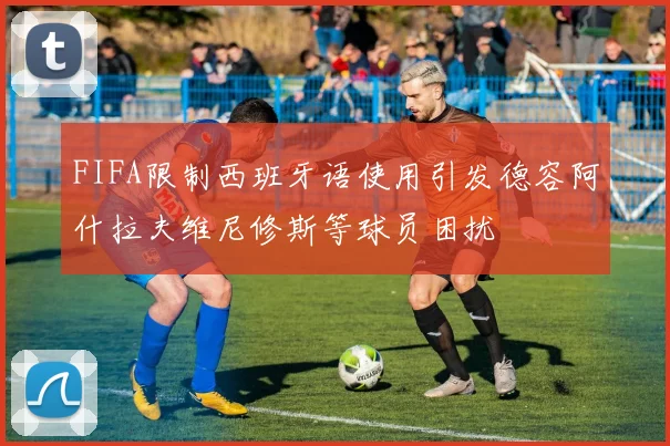 FIFA限制西班牙语使用引发德容阿什拉夫维尼修斯等球员困扰