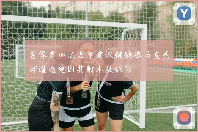 富保罗回忆当年建议鹈鹕选马克西却遭拒绝因其射术被低估
