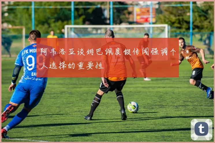 阿韦洛亚谈姆巴佩度假传闻强调个人选择的重要性
