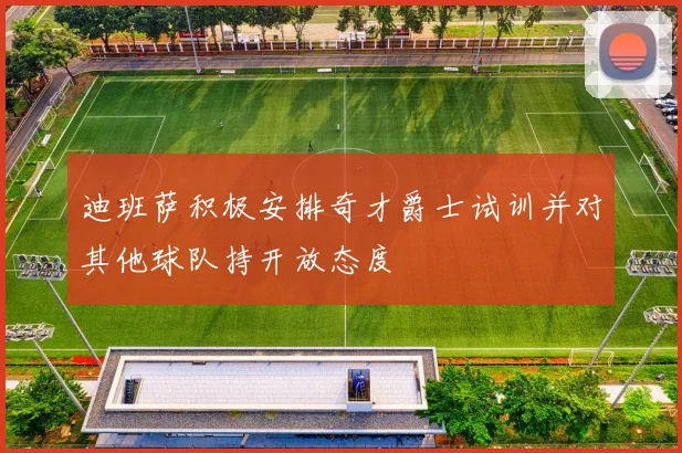 迪班萨积极安排奇才爵士试训并对其他球队持开放态度