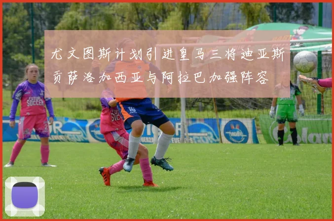 尤文图斯计划引进皇马三将迪亚斯贡萨洛加西亚与阿拉巴加强阵容