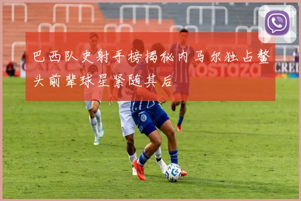 巴西队史射手榜揭秘内马尔独占鳌头前辈球星紧随其后