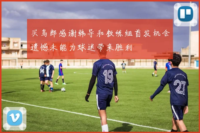 买乌郎感谢韩导和教练组首发机会遗憾未能为球迷带来胜利