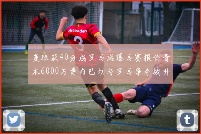 曼联获40分成罗马诺曝马赛报价青木6000万费内巴切与罗马争夺战升级