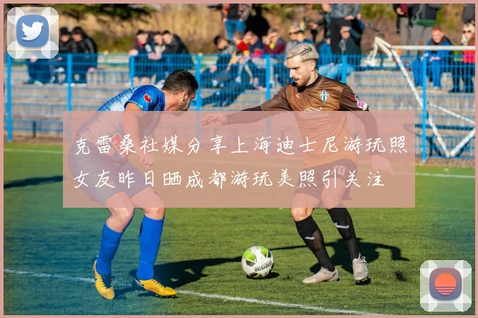 克雷桑社媒分享上海迪士尼游玩照女友昨日晒成都游玩美照引关注